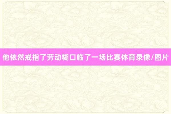 他依然戒指了劳动糊口临了一场比赛体育录像/图片