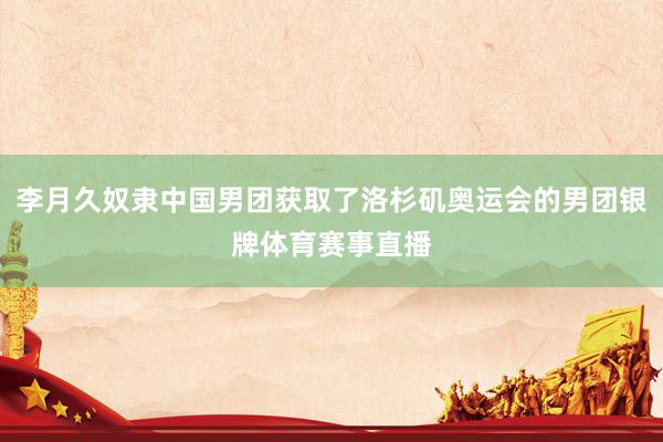 李月久奴隶中国男团获取了洛杉矶奥运会的男团银牌体育赛事直播