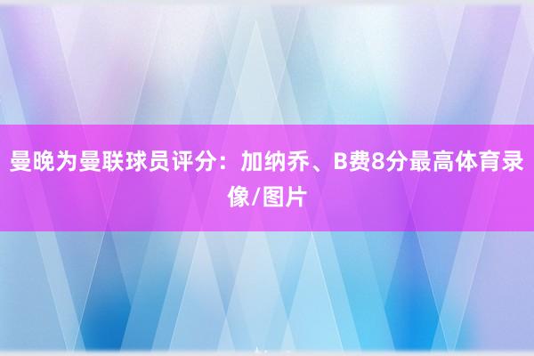 曼晚为曼联球员评分：加纳乔、B费8分最高体育录像/图片