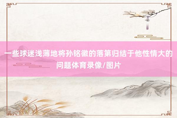 一些球迷浅薄地将孙铭徽的落第归结于他性情大的问题体育录像/图片