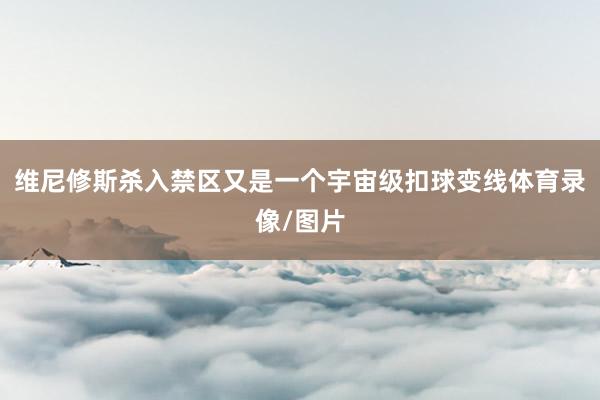 维尼修斯杀入禁区又是一个宇宙级扣球变线体育录像/图片