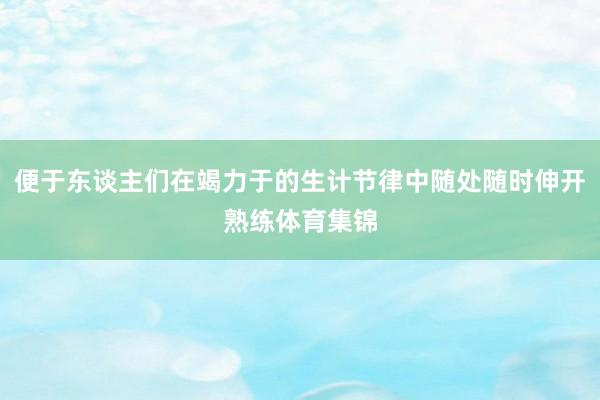 便于东谈主们在竭力于的生计节律中随处随时伸开熟练体育集锦