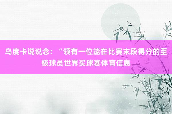 乌度卡说说念：“领有一位能在比赛末段得分的至极球员世界买球赛体育信息