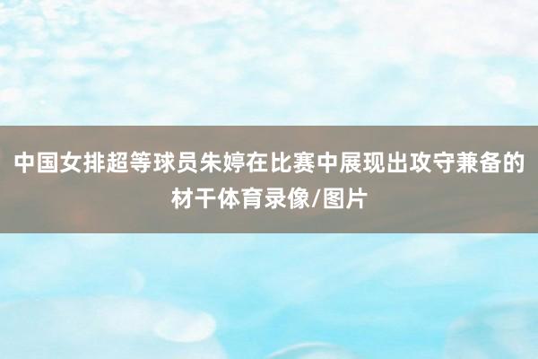 中国女排超等球员朱婷在比赛中展现出攻守兼备的材干体育录像/图片