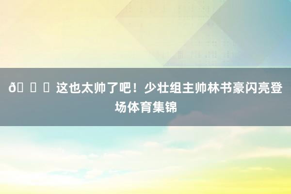 😍这也太帅了吧！少壮组主帅林书豪闪亮登场体育集锦