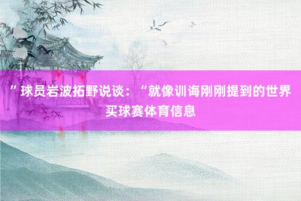 ”球员岩波拓野说谈：“就像训诲刚刚提到的世界买球赛体育信息