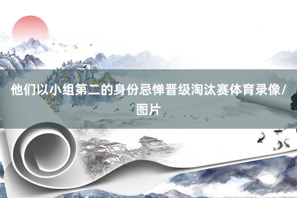 他们以小组第二的身份忌惮晋级淘汰赛体育录像/图片