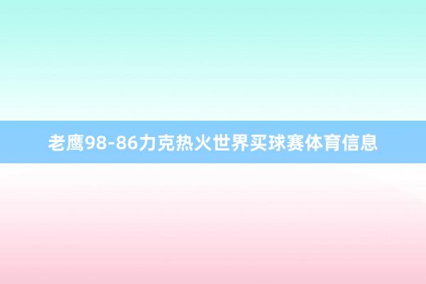 老鹰98-86力克热火世界买球赛体育信息