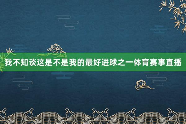 我不知谈这是不是我的最好进球之一体育赛事直播