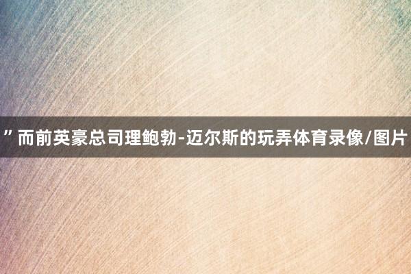 ”而前英豪总司理鲍勃-迈尔斯的玩弄体育录像/图片