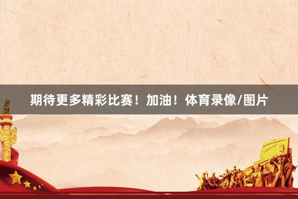 期待更多精彩比赛！加油！体育录像/图片