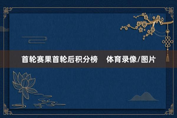 首轮赛果首轮后积分榜    体育录像/图片