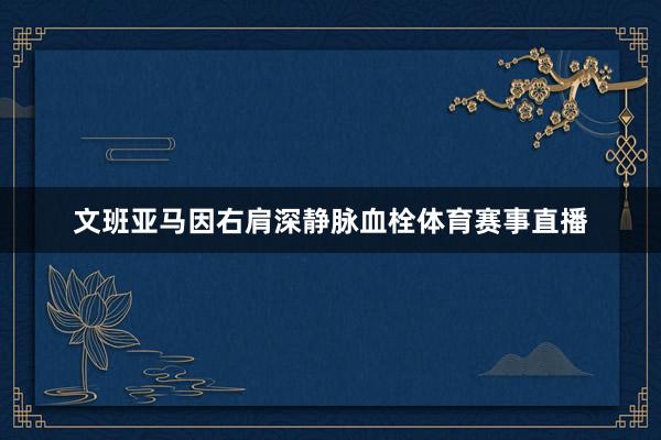文班亚马因右肩深静脉血栓体育赛事直播