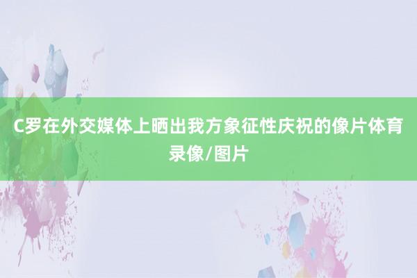 C罗在外交媒体上晒出我方象征性庆祝的像片体育录像/图片