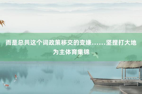 而是总共这个词政策移交的变嫌……坚捏打大地为主体育集锦