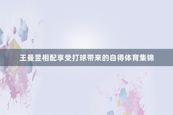 王曼昱相配享受打球带来的自得体育集锦