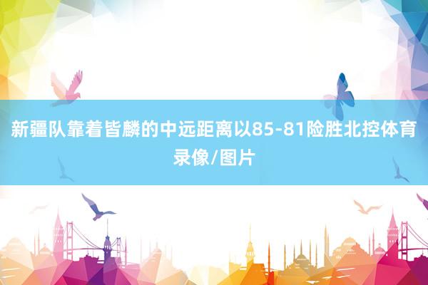 新疆队靠着皆麟的中远距离以85-81险胜北控体育录像/图片
