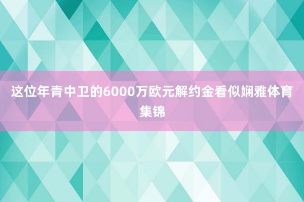 这位年青中卫的6000万欧元解约金看似娴雅体育集锦