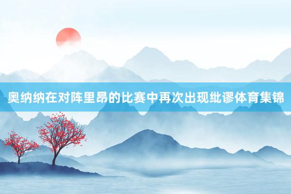 奥纳纳在对阵里昂的比赛中再次出现纰谬体育集锦