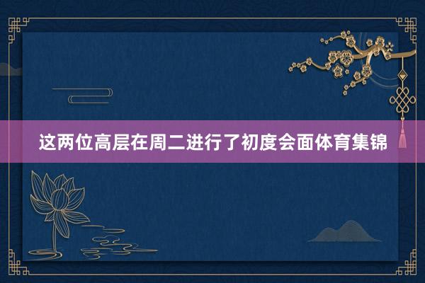 这两位高层在周二进行了初度会面体育集锦