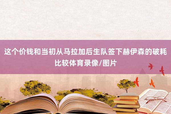 这个价钱和当初从马拉加后生队签下赫伊森的破耗比较体育录像/图片