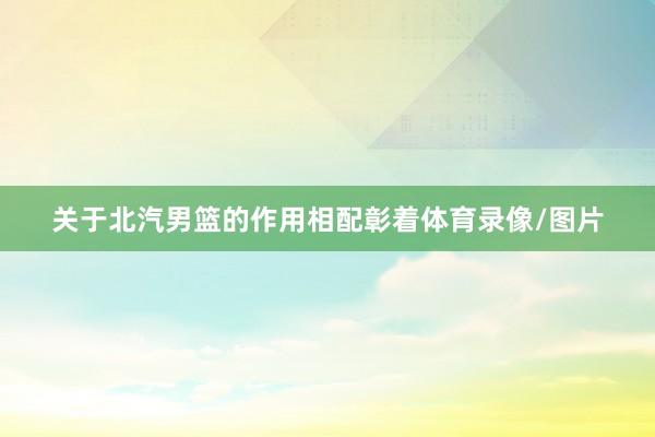 关于北汽男篮的作用相配彰着体育录像/图片