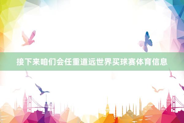 接下来咱们会任重道远世界买球赛体育信息