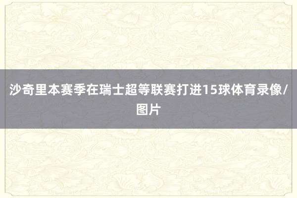 沙奇里本赛季在瑞士超等联赛打进15球体育录像/图片