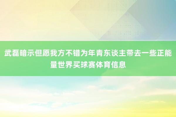 武磊暗示但愿我方不错为年青东谈主带去一些正能量世界买球赛体育信息