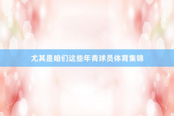 尤其是咱们这些年青球员体育集锦