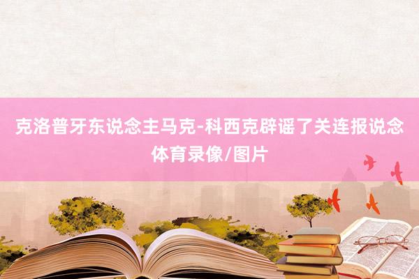 克洛普牙东说念主马克-科西克辟谣了关连报说念体育录像/图片