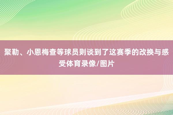 聚勒、小恩梅查等球员则谈到了这赛季的改换与感受体育录像/图片