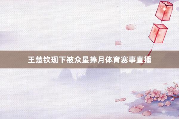 王楚钦现下被众星捧月体育赛事直播