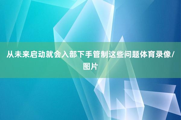 从未来启动就会入部下手管制这些问题体育录像/图片