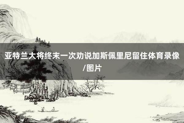 亚特兰大将终末一次劝说加斯佩里尼留住体育录像/图片