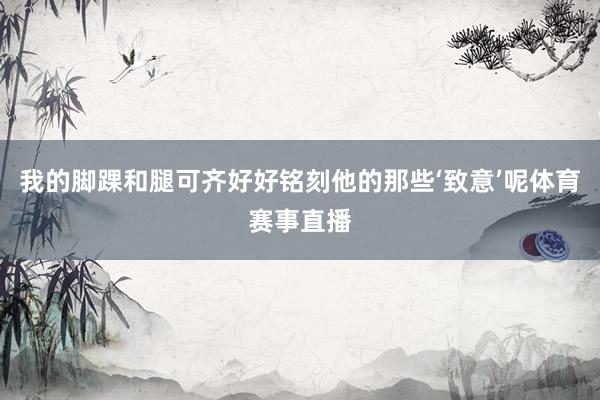 我的脚踝和腿可齐好好铭刻他的那些‘致意’呢体育赛事直播