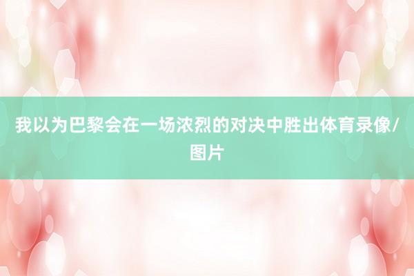 我以为巴黎会在一场浓烈的对决中胜出体育录像/图片