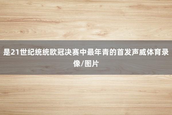 是21世纪统统欧冠决赛中最年青的首发声威体育录像/图片