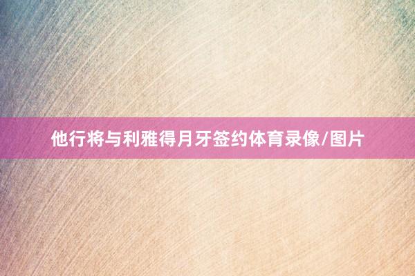 他行将与利雅得月牙签约体育录像/图片
