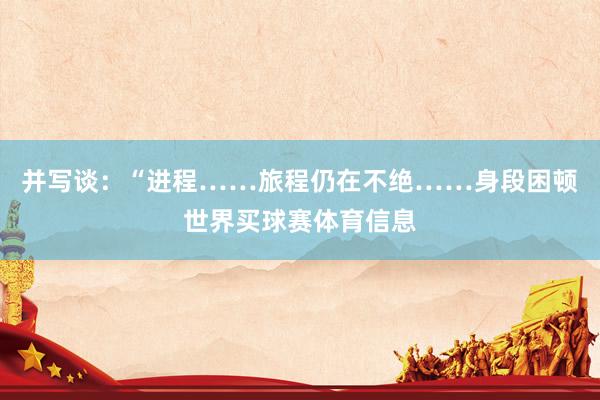 并写谈：“进程……旅程仍在不绝……身段困顿世界买球赛体育信息