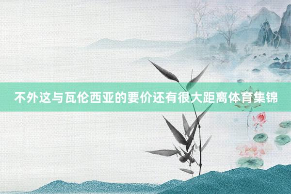不外这与瓦伦西亚的要价还有很大距离体育集锦