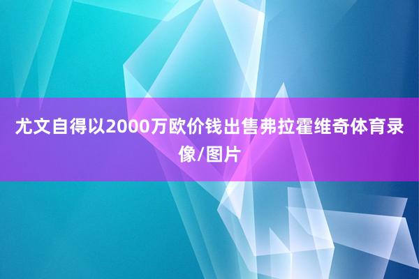 尤文自得以2000万欧价钱出售弗拉霍维奇体育录像/图片