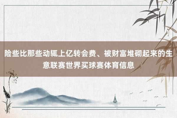险些比那些动辄上亿转会费、被财富堆砌起来的生意联赛世界买球赛体育信息