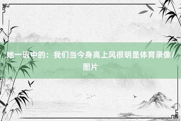 她一语中的:我们当今身高上风很明显体育录像/图片