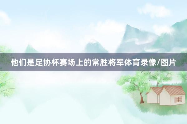 他们是足协杯赛场上的常胜将军体育录像/图片