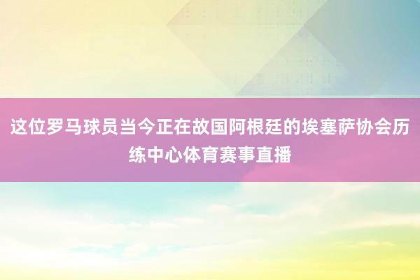 这位罗马球员当今正在故国阿根廷的埃塞萨协会历练中心体育赛事直播