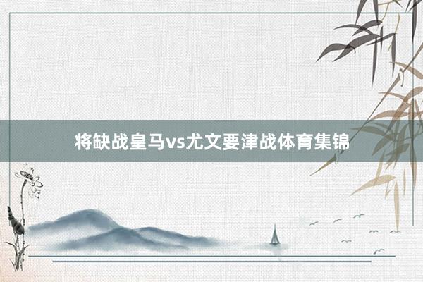 将缺战皇马vs尤文要津战体育集锦
