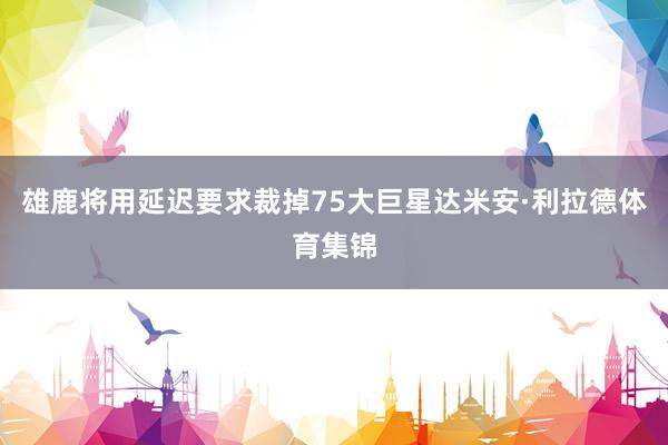 雄鹿将用延迟要求裁掉75大巨星达米安·利拉德体育集锦