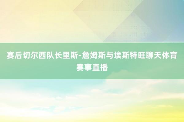 赛后切尔西队长里斯-詹姆斯与埃斯特旺聊天体育赛事直播