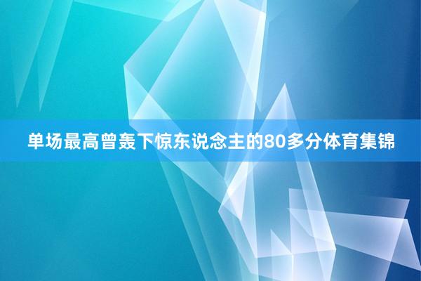 单场最高曾轰下惊东说念主的80多分体育集锦